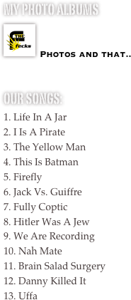 My photo albums
￼

Photos and that..

our songs:
1. Life In A Jar
2. I Is A Pirate
3. The Yellow Man
4. This Is Batman
5. Firefly 
6. Jack Vs. Guiffre
7. Fully Coptic
8. Hitler Was A Jew
9. We Are Recording
10. Nah Mate
11. Brain Salad Surgery
12. Danny Killed It
13. Uffa
 