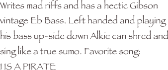 Writes mad riffs and has a hectic Gibson vintage Eb Bass. Left handed and playing his bass up-side down Alkie can shred and sing like a true sumo. Favorite song:
I IS A PIRATE



