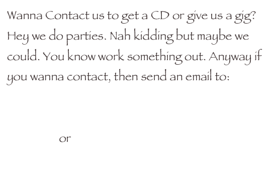 Wanna Contact us to get a CD or give us a gig? Hey we do parties. Nah kidding but maybe we could. You know work something out. Anyway if you wanna contact, then send an email to:

oh_you_thing@hotmail.com
                   or
eddiemurphy_ejm@msn.com 